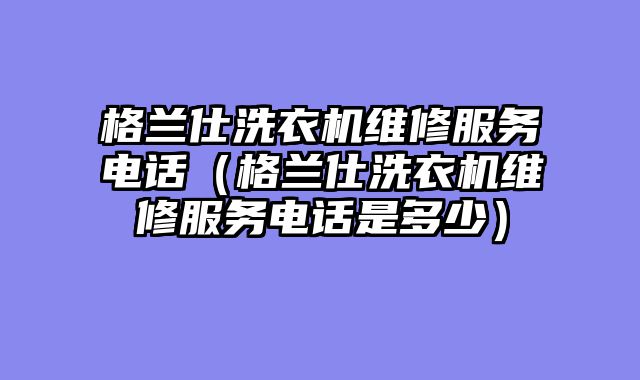 格兰仕洗衣机维修服务电话（格兰仕洗衣机维修服务电话是多少）
