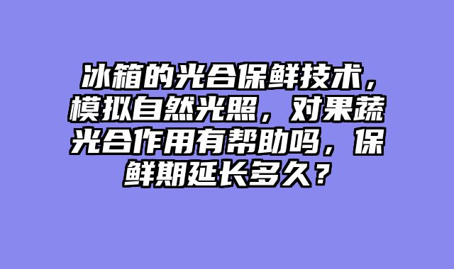 冰箱的光合保鲜技术，模拟自然光照，对果蔬光合作用有帮助吗，保鲜期延长多久？