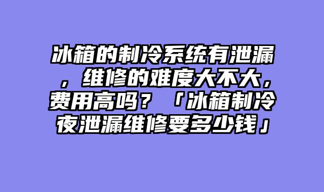 冰箱的制冷系统有泄漏，维修的难度大不大，费用高吗？「冰箱制冷夜泄漏维修要多少钱」