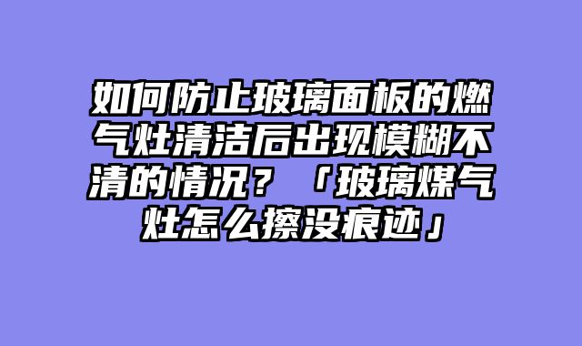 如何防止玻璃面板的燃气灶清洁后出现模糊不清的情况？「玻璃煤气灶怎么擦没痕迹」