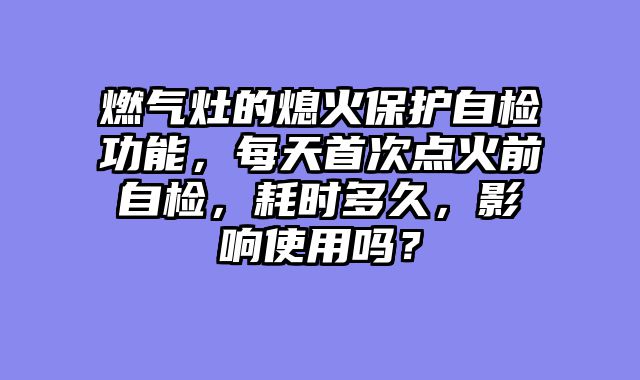 燃气灶的熄火保护自检功能，每天首次点火前自检，耗时多久，影响使用吗？