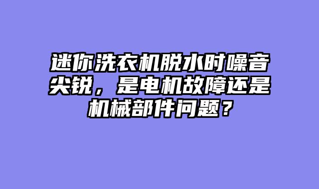 迷你洗衣机脱水时噪音尖锐，是电机故障还是机械部件问题？