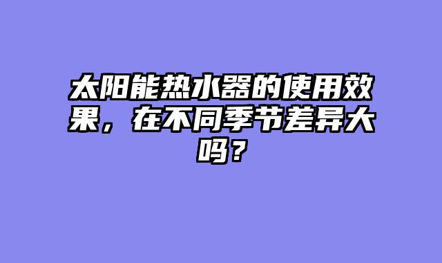太阳能热水器的使用效果，在不同季节差异大吗？