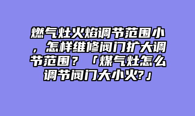 燃气灶火焰调节范围小，怎样维修阀门扩大调节范围？「煤气灶怎么调节阀门大小火?」