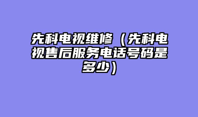 先科电视维修（先科电视售后服务电话号码是多少）