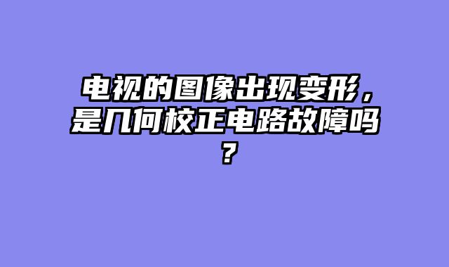电视的图像出现变形，是几何校正电路故障吗？