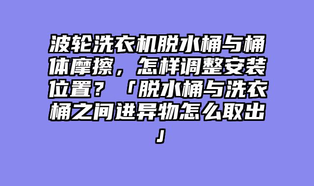 波轮洗衣机脱水桶与桶体摩擦，怎样调整安装位置？「脱水桶与洗衣桶之间进异物怎么取出」