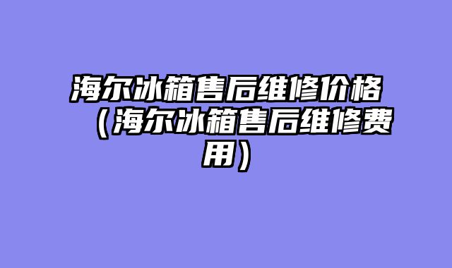 海尔冰箱售后维修价格（海尔冰箱售后维修费用）