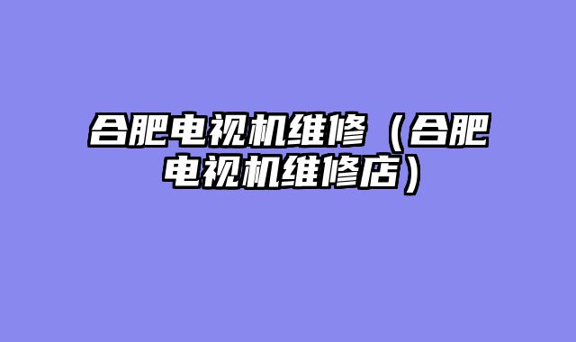 合肥电视机维修（合肥电视机维修店）