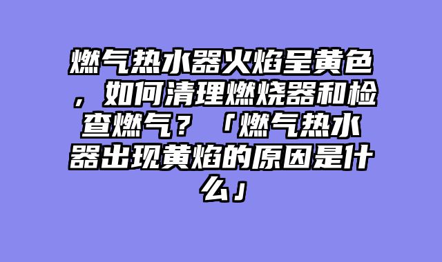 燃气热水器火焰呈黄色，如何清理燃烧器和检查燃气？「燃气热水器出现黄焰的原因是什么」