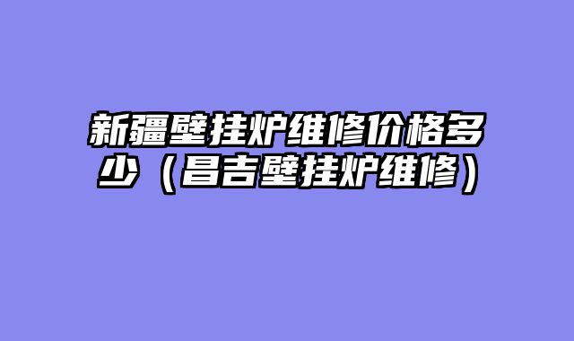 新疆壁挂炉维修价格多少（昌吉壁挂炉维修）