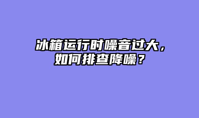 冰箱运行时噪音过大，如何排查降噪？