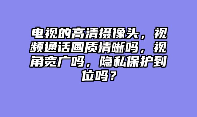 电视的高清摄像头，视频通话画质清晰吗，视角宽广吗，隐私保护到位吗？
