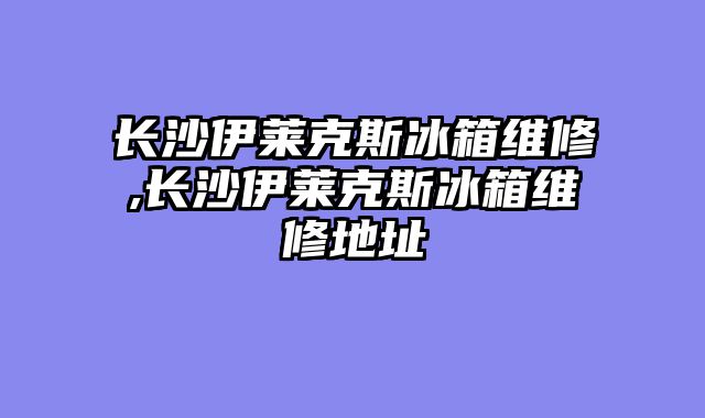 长沙伊莱克斯冰箱维修,长沙伊莱克斯冰箱维修地址