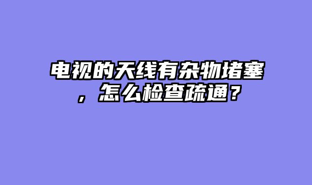 电视的天线有杂物堵塞，怎么检查疏通？