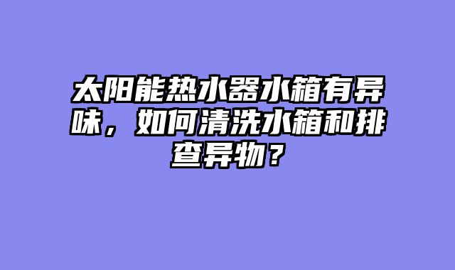 太阳能热水器水箱有异味，如何清洗水箱和排查异物？