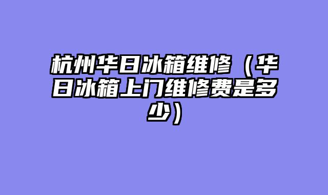 杭州华日冰箱维修（华日冰箱上门维修费是多少）