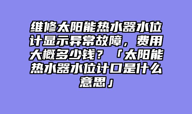 维修太阳能热水器水位计显示异常故障，费用大概多少钱？「太阳能热水器水位计口是什么意思」