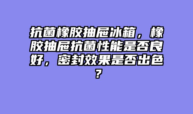 抗菌橡胶抽屉冰箱，橡胶抽屉抗菌性能是否良好，密封效果是否出色？