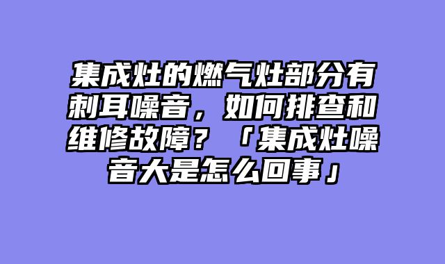 集成灶的燃气灶部分有刺耳噪音，如何排查和维修故障？「集成灶噪音大是怎么回事」