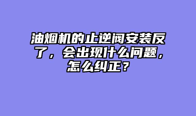 油烟机的止逆阀安装反了，会出现什么问题，怎么纠正？