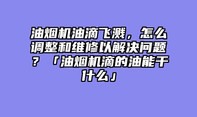 油烟机油滴飞溅，怎么调整和维修以解决问题？「油烟机滴的油能干什么」