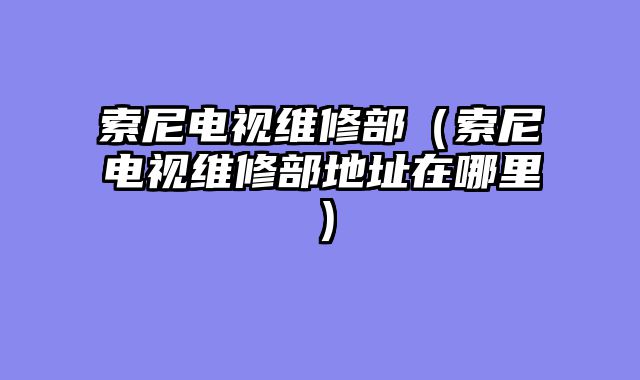 索尼电视维修部（索尼电视维修部地址在哪里）