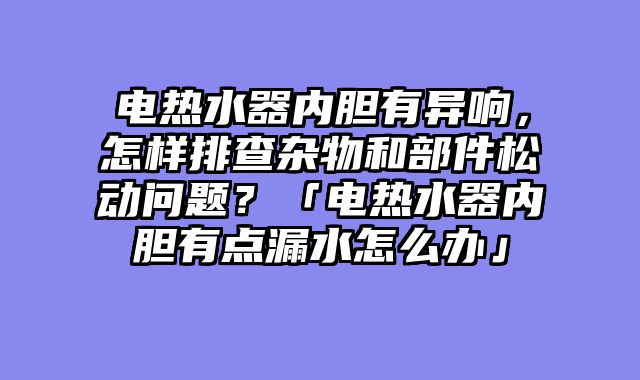 电热水器内胆有异响，怎样排查杂物和部件松动问题？「电热水器内胆有点漏水怎么办」
