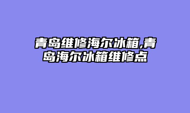 青岛维修海尔冰箱,青岛海尔冰箱维修点