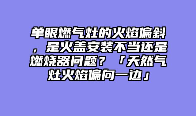 单眼燃气灶的火焰偏斜，是火盖安装不当还是燃烧器问题？「天然气灶火焰偏向一边」