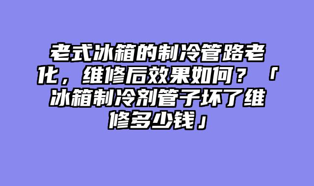 老式冰箱的制冷管路老化，维修后效果如何？「冰箱制冷剂管子坏了维修多少钱」