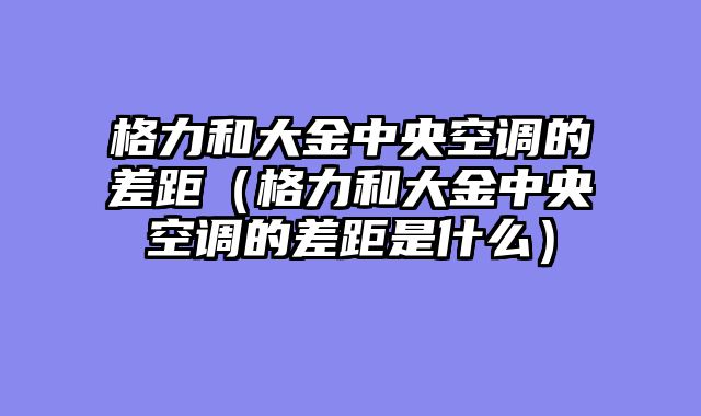 格力和大金中央空调的差距（格力和大金中央空调的差距是什么）