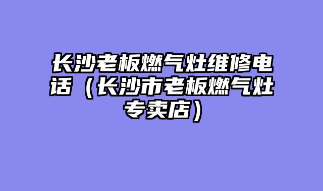 长沙老板燃气灶维修电话（长沙市老板燃气灶专卖店）