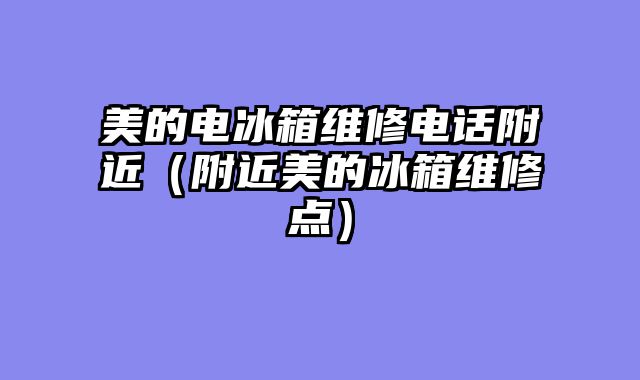 美的电冰箱维修电话附近（附近美的冰箱维修点）