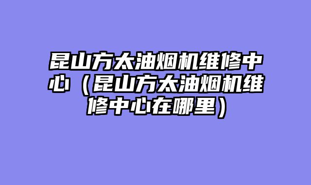昆山方太油烟机维修中心（昆山方太油烟机维修中心在哪里）