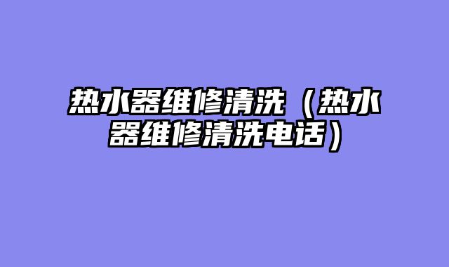热水器维修清洗（热水器维修清洗电话）