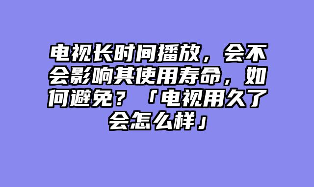 电视长时间播放，会不会影响其使用寿命，如何避免？「电视用久了会怎么样」