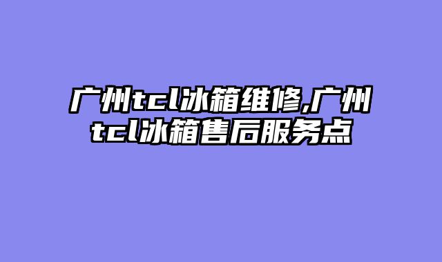 广州tcl冰箱维修,广州tcl冰箱售后服务点