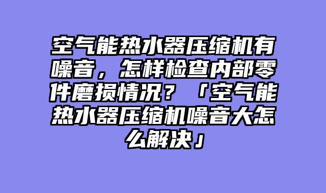 空气能热水器压缩机有噪音，怎样检查内部零件磨损情况？「空气能热水器压缩机噪音大怎么解决」