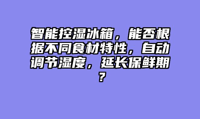 智能控湿冰箱，能否根据不同食材特性，自动调节湿度，延长保鲜期？