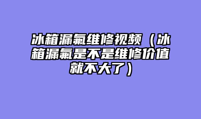 冰箱漏氟维修视频（冰箱漏氟是不是维修价值就不大了）