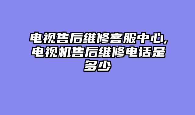 电视售后维修客服中心,电视机售后维修电话是多少