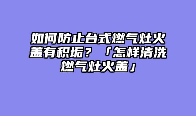如何防止台式燃气灶火盖有积垢？「怎样清洗燃气灶火盖」