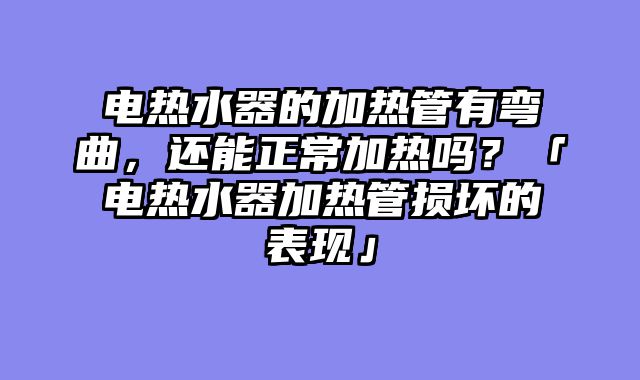 电热水器的加热管有弯曲，还能正常加热吗？「电热水器加热管损坏的表现」