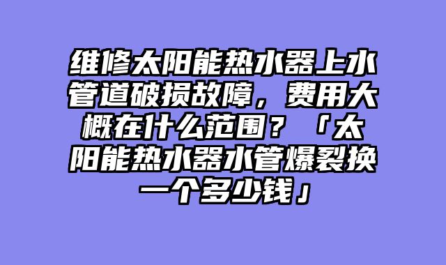 维修太阳能热水器上水管道破损故障，费用大概在什么范围？「太阳能热水器水管爆裂换一个多少钱」