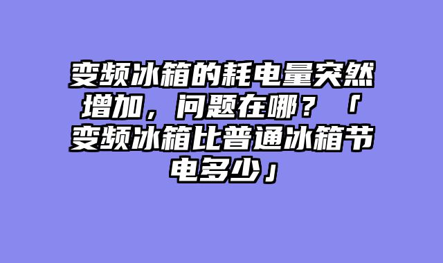 变频冰箱的耗电量突然增加，问题在哪？「变频冰箱比普通冰箱节电多少」