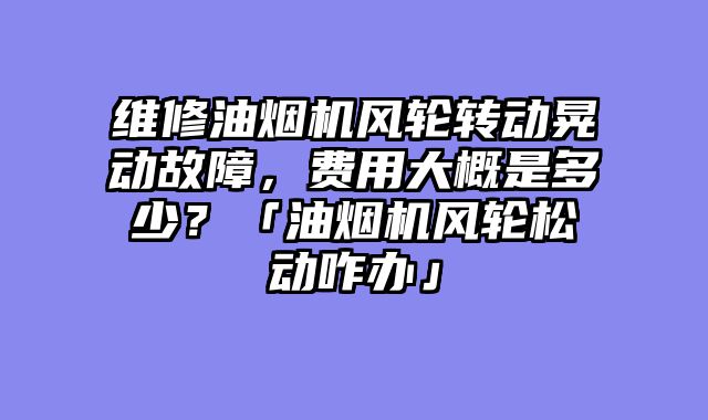 维修油烟机风轮转动晃动故障，费用大概是多少？「油烟机风轮松动咋办」