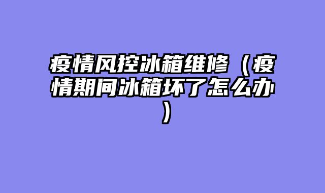 疫情风控冰箱维修（疫情期间冰箱坏了怎么办）