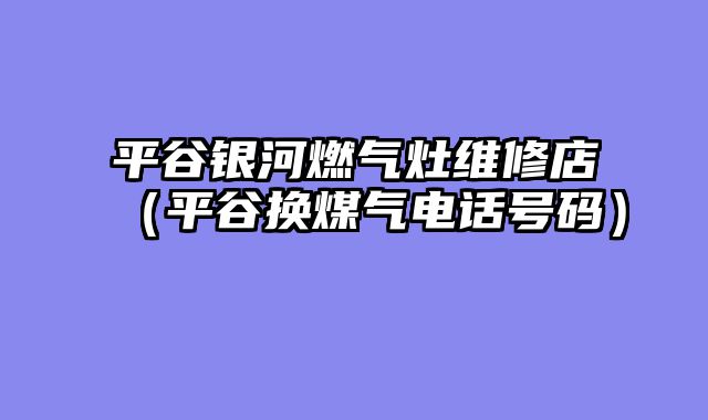平谷银河燃气灶维修店（平谷换煤气电话号码）