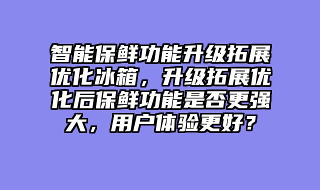 智能保鲜功能升级拓展优化冰箱，升级拓展优化后保鲜功能是否更强大，用户体验更好？